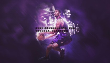 优游国际-桑德兰冲超成功引援布局，英媒曝有意签回亨德森，球员表态开放回归