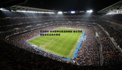 优游国际-青训恩师社媒温情晒照 维尔茨动情留言见证成长情谊