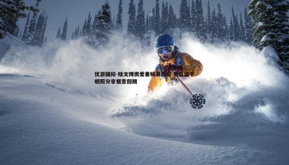 优游国际-陆文博携爱妻畅游西安 男篮国手晒照分享惬意假期