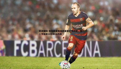 优游国际-青岛新星杨瀚森夏联首秀惊艳，第二节独揽14分统治内线