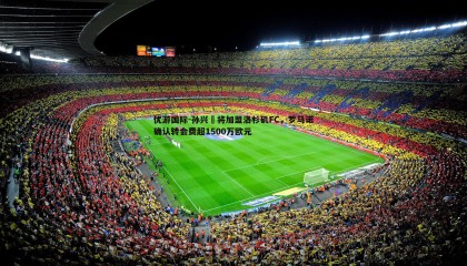 优游国际-孙兴慜将加盟洛杉矶FC，罗马诺确认转会费超1500万欧元