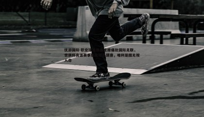 优游国际-职业球员协会主席痛批国际足联，世俱杯高温赛事危及球员健康，唯利是图无视人命