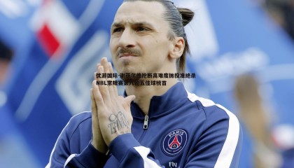 优游国际-谢菲尔德抢断高难度抛投准绝杀 NBL常规赛第八轮五佳球榜首