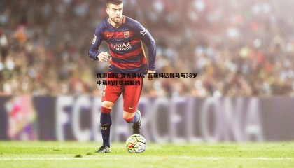 优游国际-官方确认，瓦斯科达伽马与38岁中场帕耶提前解约