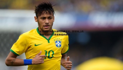 优游国际-内马尔回归巴西足坛，野球场上的称霸与1658万薪资背后的挑战