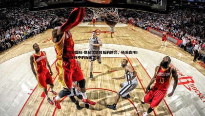 优游国际-隐秘试训背后的博弈，杨瀚森NBA征程中的保密之谜