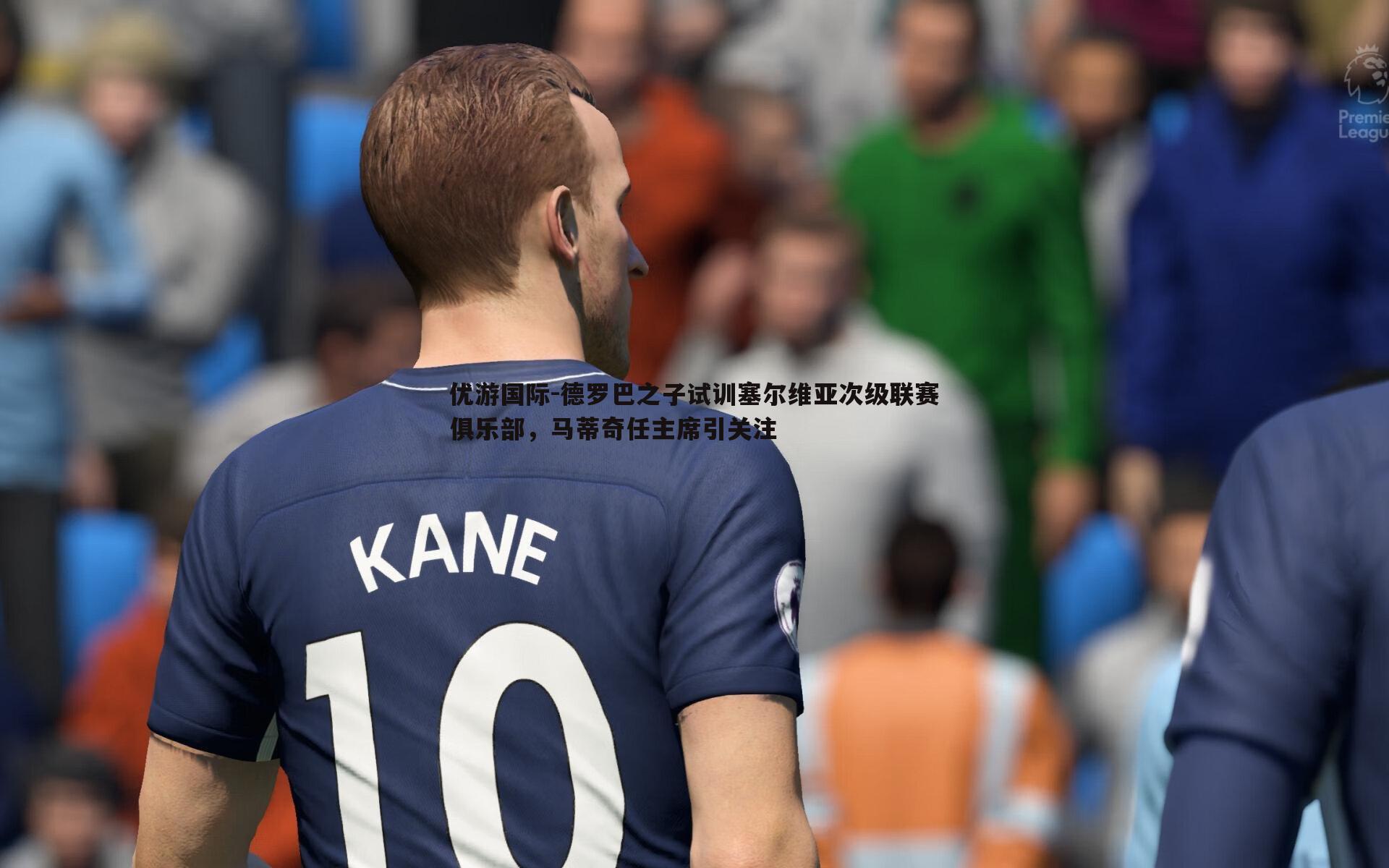 德罗巴之子试训塞尔维亚次级联赛俱乐部,马蒂奇任主席引关注